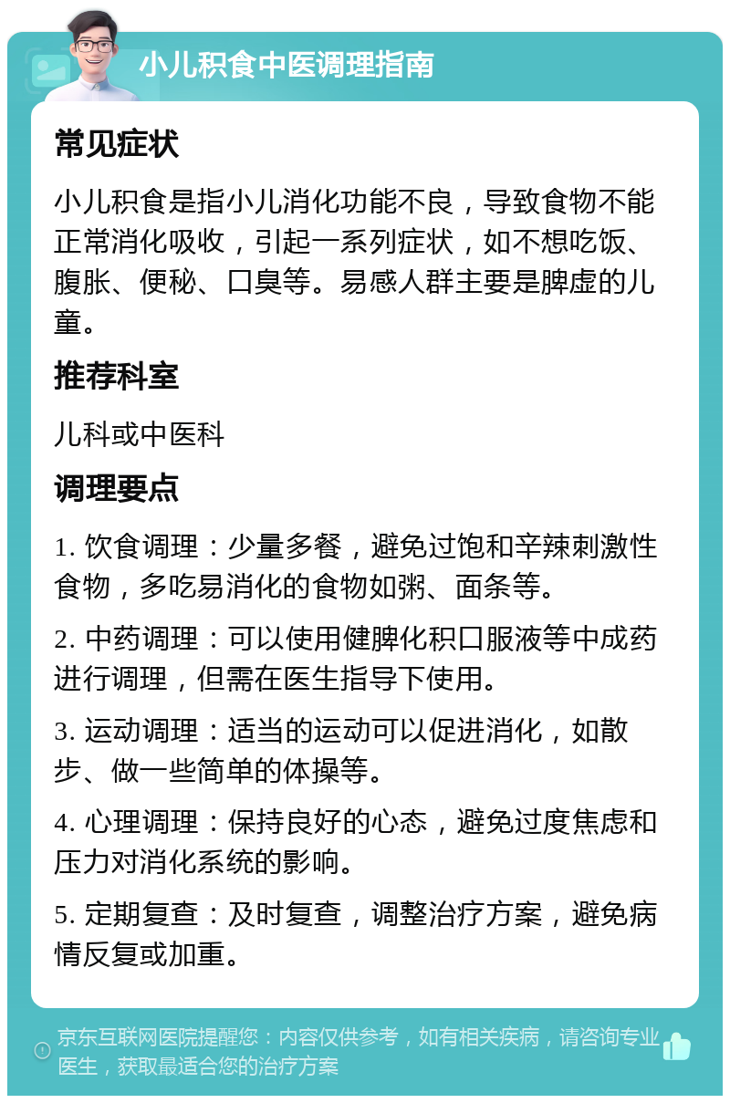 小儿积食中医调理指南 常见症状 小儿积食是指小儿消化功能不良，导致食物不能正常消化吸收，引起一系列症状，如不想吃饭、腹胀、便秘、口臭等。易感人群主要是脾虚的儿童。 推荐科室 儿科或中医科 调理要点 1. 饮食调理：少量多餐，避免过饱和辛辣刺激性食物，多吃易消化的食物如粥、面条等。 2. 中药调理：可以使用健脾化积口服液等中成药进行调理，但需在医生指导下使用。 3. 运动调理：适当的运动可以促进消化，如散步、做一些简单的体操等。 4. 心理调理：保持良好的心态，避免过度焦虑和压力对消化系统的影响。 5. 定期复查：及时复查，调整治疗方案，避免病情反复或加重。