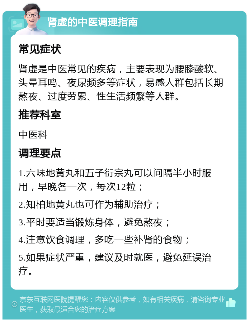 肾虚的中医调理指南 常见症状 肾虚是中医常见的疾病，主要表现为腰膝酸软、头晕耳鸣、夜尿频多等症状，易感人群包括长期熬夜、过度劳累、性生活频繁等人群。 推荐科室 中医科 调理要点 1.六味地黄丸和五子衍宗丸可以间隔半小时服用，早晚各一次，每次12粒； 2.知柏地黄丸也可作为辅助治疗； 3.平时要适当锻炼身体，避免熬夜； 4.注意饮食调理，多吃一些补肾的食物； 5.如果症状严重，建议及时就医，避免延误治疗。