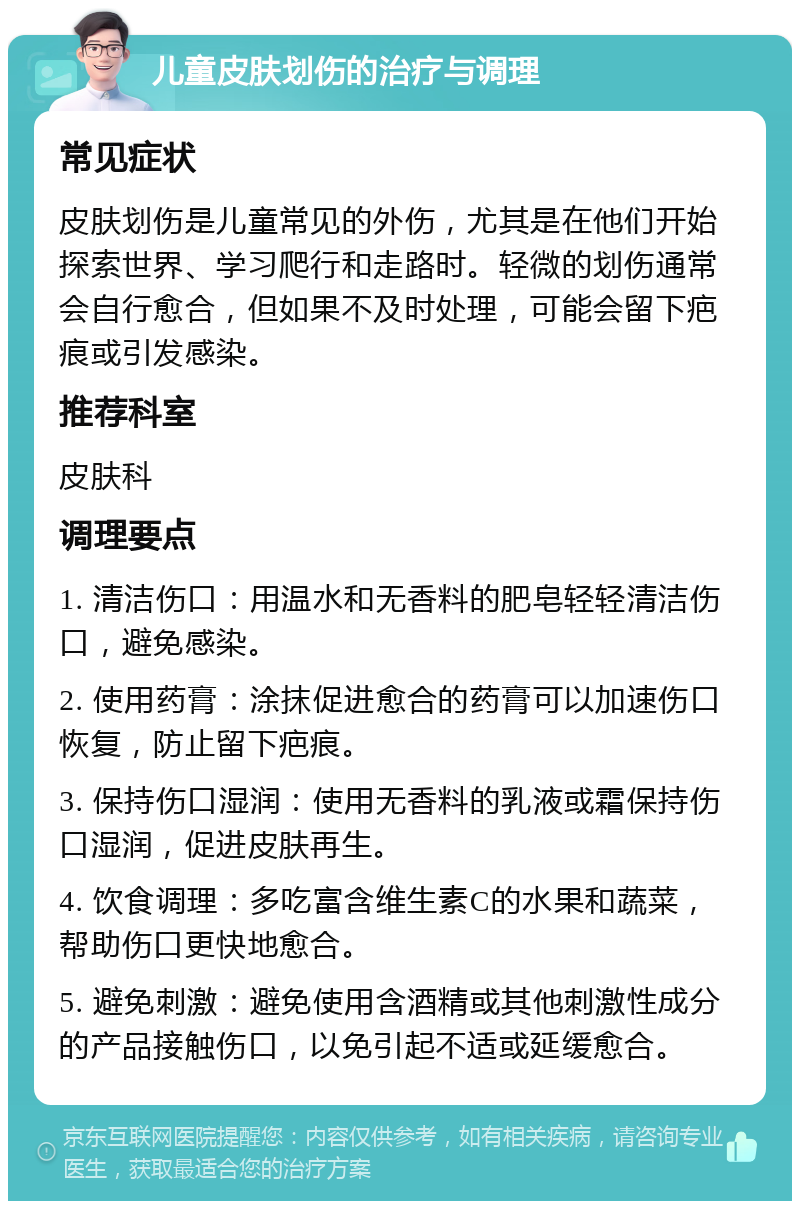 儿童皮肤划伤的治疗与调理 常见症状 皮肤划伤是儿童常见的外伤，尤其是在他们开始探索世界、学习爬行和走路时。轻微的划伤通常会自行愈合，但如果不及时处理，可能会留下疤痕或引发感染。 推荐科室 皮肤科 调理要点 1. 清洁伤口：用温水和无香料的肥皂轻轻清洁伤口，避免感染。 2. 使用药膏：涂抹促进愈合的药膏可以加速伤口恢复，防止留下疤痕。 3. 保持伤口湿润：使用无香料的乳液或霜保持伤口湿润，促进皮肤再生。 4. 饮食调理：多吃富含维生素C的水果和蔬菜，帮助伤口更快地愈合。 5. 避免刺激：避免使用含酒精或其他刺激性成分的产品接触伤口，以免引起不适或延缓愈合。