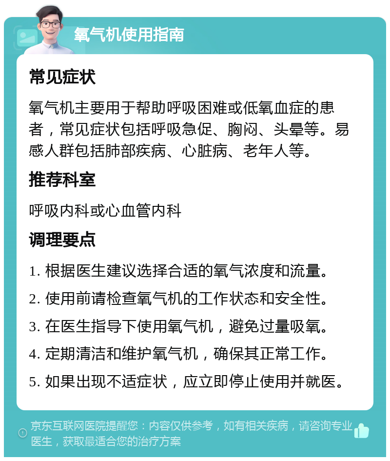 氧气机使用指南 常见症状 氧气机主要用于帮助呼吸困难或低氧血症的患者，常见症状包括呼吸急促、胸闷、头晕等。易感人群包括肺部疾病、心脏病、老年人等。 推荐科室 呼吸内科或心血管内科 调理要点 1. 根据医生建议选择合适的氧气浓度和流量。 2. 使用前请检查氧气机的工作状态和安全性。 3. 在医生指导下使用氧气机，避免过量吸氧。 4. 定期清洁和维护氧气机，确保其正常工作。 5. 如果出现不适症状，应立即停止使用并就医。