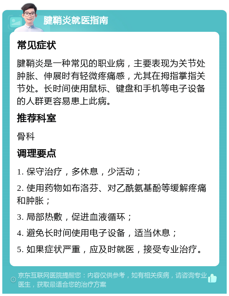 腱鞘炎就医指南 常见症状 腱鞘炎是一种常见的职业病，主要表现为关节处肿胀、伸展时有轻微疼痛感，尤其在拇指掌指关节处。长时间使用鼠标、键盘和手机等电子设备的人群更容易患上此病。 推荐科室 骨科 调理要点 1. 保守治疗，多休息，少活动； 2. 使用药物如布洛芬、对乙酰氨基酚等缓解疼痛和肿胀； 3. 局部热敷，促进血液循环； 4. 避免长时间使用电子设备，适当休息； 5. 如果症状严重，应及时就医，接受专业治疗。