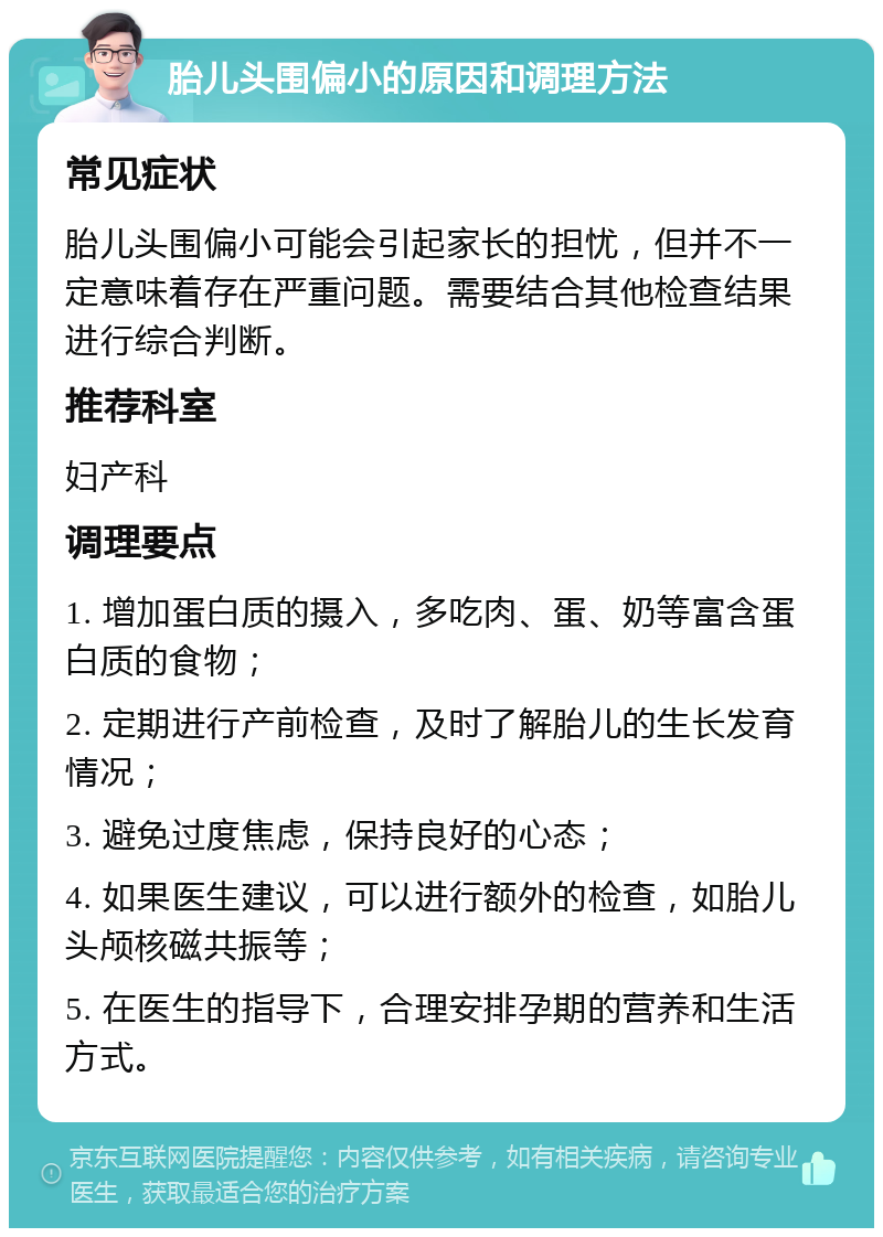 胎儿头围偏小的原因和调理方法 常见症状 胎儿头围偏小可能会引起家长的担忧，但并不一定意味着存在严重问题。需要结合其他检查结果进行综合判断。 推荐科室 妇产科 调理要点 1. 增加蛋白质的摄入，多吃肉、蛋、奶等富含蛋白质的食物； 2. 定期进行产前检查，及时了解胎儿的生长发育情况； 3. 避免过度焦虑，保持良好的心态； 4. 如果医生建议，可以进行额外的检查，如胎儿头颅核磁共振等； 5. 在医生的指导下，合理安排孕期的营养和生活方式。