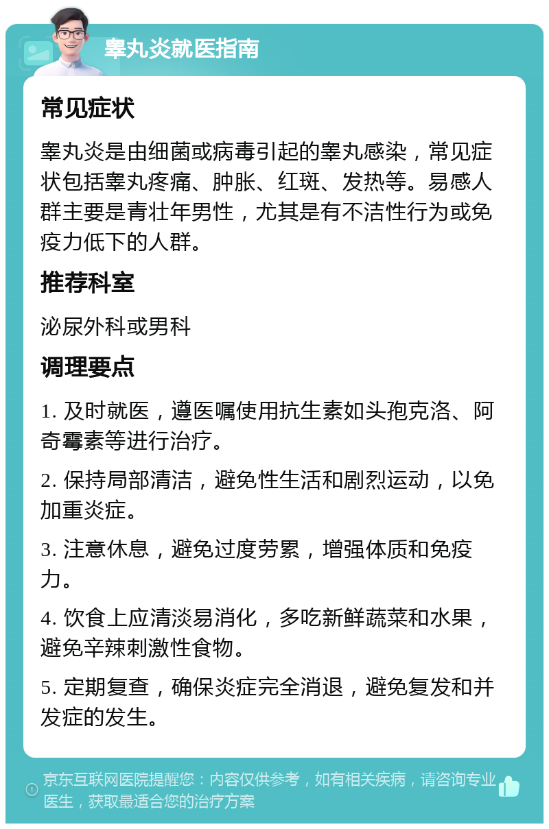 睾丸炎就医指南 常见症状 睾丸炎是由细菌或病毒引起的睾丸感染，常见症状包括睾丸疼痛、肿胀、红斑、发热等。易感人群主要是青壮年男性，尤其是有不洁性行为或免疫力低下的人群。 推荐科室 泌尿外科或男科 调理要点 1. 及时就医，遵医嘱使用抗生素如头孢克洛、阿奇霉素等进行治疗。 2. 保持局部清洁，避免性生活和剧烈运动，以免加重炎症。 3. 注意休息，避免过度劳累，增强体质和免疫力。 4. 饮食上应清淡易消化，多吃新鲜蔬菜和水果，避免辛辣刺激性食物。 5. 定期复查，确保炎症完全消退，避免复发和并发症的发生。