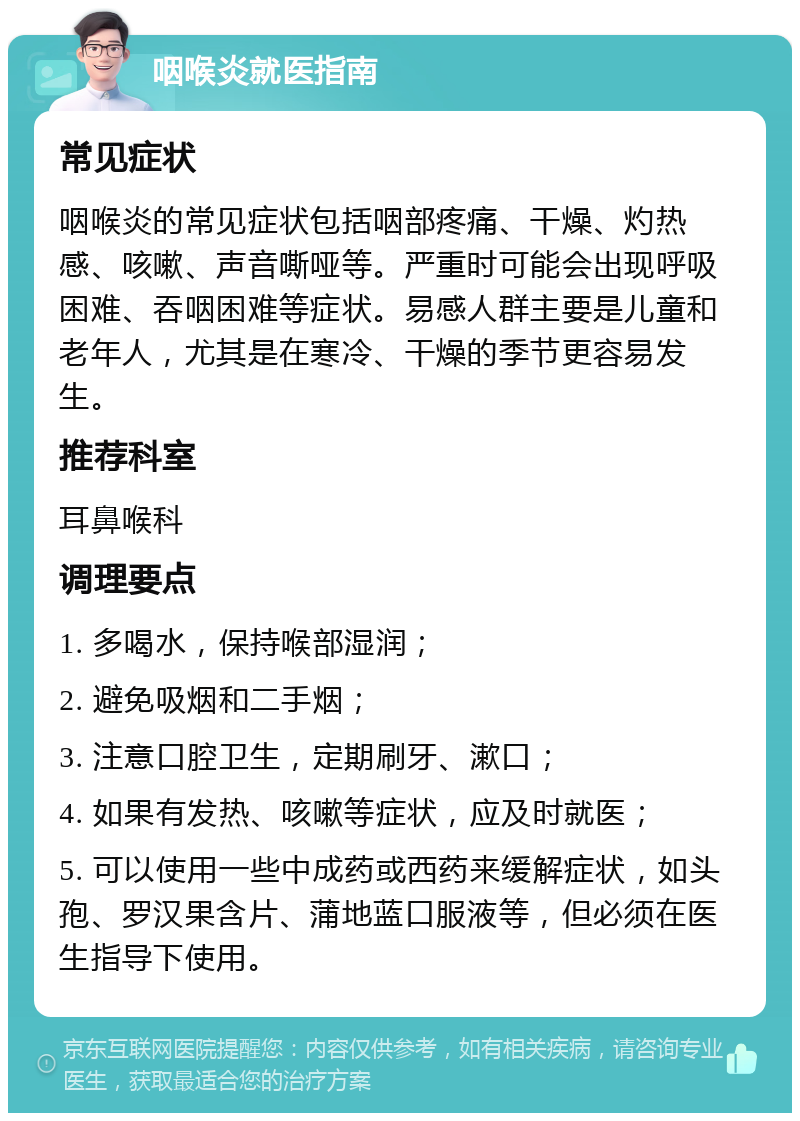 咽喉炎就医指南 常见症状 咽喉炎的常见症状包括咽部疼痛、干燥、灼热感、咳嗽、声音嘶哑等。严重时可能会出现呼吸困难、吞咽困难等症状。易感人群主要是儿童和老年人，尤其是在寒冷、干燥的季节更容易发生。 推荐科室 耳鼻喉科 调理要点 1. 多喝水，保持喉部湿润； 2. 避免吸烟和二手烟； 3. 注意口腔卫生，定期刷牙、漱口； 4. 如果有发热、咳嗽等症状，应及时就医； 5. 可以使用一些中成药或西药来缓解症状，如头孢、罗汉果含片、蒲地蓝口服液等，但必须在医生指导下使用。