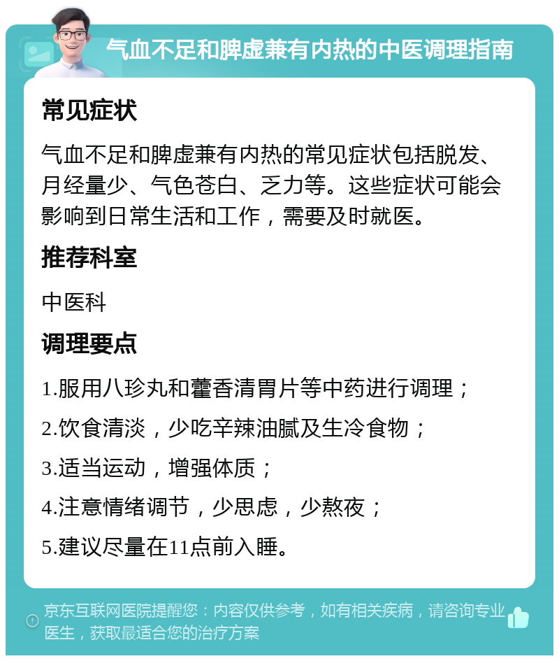 气血不足和脾虚兼有内热的中医调理指南 常见症状 气血不足和脾虚兼有内热的常见症状包括脱发、月经量少、气色苍白、乏力等。这些症状可能会影响到日常生活和工作，需要及时就医。 推荐科室 中医科 调理要点 1.服用八珍丸和藿香清胃片等中药进行调理； 2.饮食清淡，少吃辛辣油腻及生冷食物； 3.适当运动，增强体质； 4.注意情绪调节，少思虑，少熬夜； 5.建议尽量在11点前入睡。