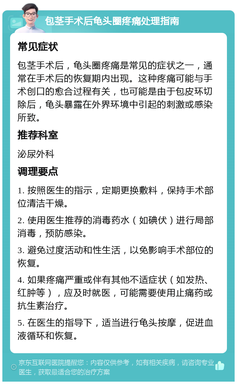 包茎手术后龟头圈疼痛处理指南 常见症状 包茎手术后，龟头圈疼痛是常见的症状之一，通常在手术后的恢复期内出现。这种疼痛可能与手术创口的愈合过程有关，也可能是由于包皮环切除后，龟头暴露在外界环境中引起的刺激或感染所致。 推荐科室 泌尿外科 调理要点 1. 按照医生的指示，定期更换敷料，保持手术部位清洁干燥。 2. 使用医生推荐的消毒药水（如碘伏）进行局部消毒，预防感染。 3. 避免过度活动和性生活，以免影响手术部位的恢复。 4. 如果疼痛严重或伴有其他不适症状（如发热、红肿等），应及时就医，可能需要使用止痛药或抗生素治疗。 5. 在医生的指导下，适当进行龟头按摩，促进血液循环和恢复。