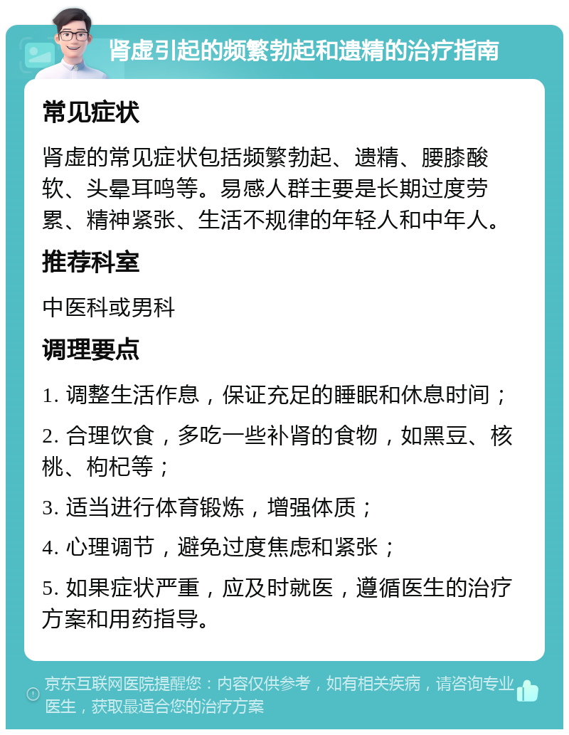 肾虚引起的频繁勃起和遗精的治疗指南 常见症状 肾虚的常见症状包括频繁勃起、遗精、腰膝酸软、头晕耳鸣等。易感人群主要是长期过度劳累、精神紧张、生活不规律的年轻人和中年人。 推荐科室 中医科或男科 调理要点 1. 调整生活作息，保证充足的睡眠和休息时间； 2. 合理饮食，多吃一些补肾的食物，如黑豆、核桃、枸杞等； 3. 适当进行体育锻炼，增强体质； 4. 心理调节，避免过度焦虑和紧张； 5. 如果症状严重，应及时就医，遵循医生的治疗方案和用药指导。