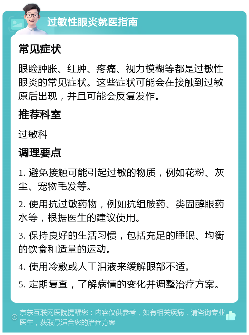 过敏性眼炎就医指南 常见症状 眼睑肿胀、红肿、疼痛、视力模糊等都是过敏性眼炎的常见症状。这些症状可能会在接触到过敏原后出现，并且可能会反复发作。 推荐科室 过敏科 调理要点 1. 避免接触可能引起过敏的物质，例如花粉、灰尘、宠物毛发等。 2. 使用抗过敏药物，例如抗组胺药、类固醇眼药水等，根据医生的建议使用。 3. 保持良好的生活习惯，包括充足的睡眠、均衡的饮食和适量的运动。 4. 使用冷敷或人工泪液来缓解眼部不适。 5. 定期复查，了解病情的变化并调整治疗方案。