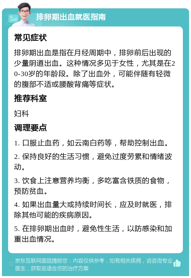 排卵期出血就医指南 常见症状 排卵期出血是指在月经周期中，排卵前后出现的少量阴道出血。这种情况多见于女性，尤其是在20-30岁的年龄段。除了出血外，可能伴随有轻微的腹部不适或腰酸背痛等症状。 推荐科室 妇科 调理要点 1. 口服止血药，如云南白药等，帮助控制出血。 2. 保持良好的生活习惯，避免过度劳累和情绪波动。 3. 饮食上注意营养均衡，多吃富含铁质的食物，预防贫血。 4. 如果出血量大或持续时间长，应及时就医，排除其他可能的疾病原因。 5. 在排卵期出血时，避免性生活，以防感染和加重出血情况。