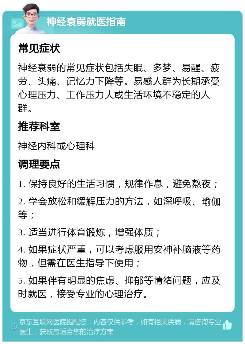 神经衰弱就医指南 常见症状 神经衰弱的常见症状包括失眠、多梦、易醒、疲劳、头痛、记忆力下降等。易感人群为长期承受心理压力、工作压力大或生活环境不稳定的人群。 推荐科室 神经内科或心理科 调理要点 1. 保持良好的生活习惯，规律作息，避免熬夜； 2. 学会放松和缓解压力的方法，如深呼吸、瑜伽等； 3. 适当进行体育锻炼，增强体质； 4. 如果症状严重，可以考虑服用安神补脑液等药物，但需在医生指导下使用； 5. 如果伴有明显的焦虑、抑郁等情绪问题，应及时就医，接受专业的心理治疗。