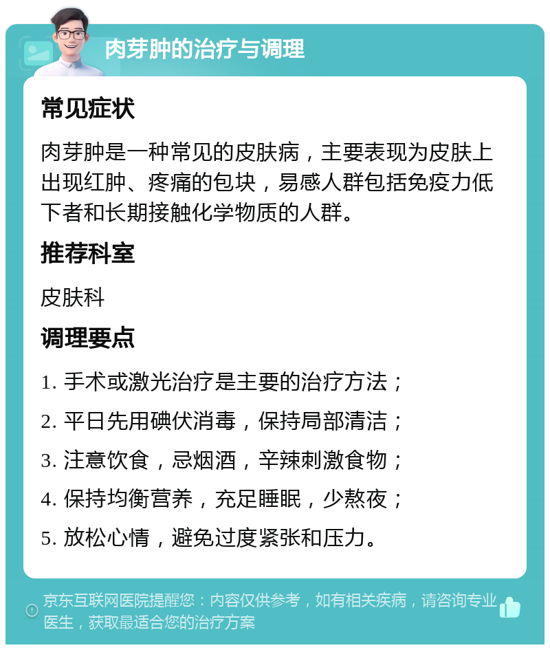 肉芽肿的治疗与调理 常见症状 肉芽肿是一种常见的皮肤病，主要表现为皮肤上出现红肿、疼痛的包块，易感人群包括免疫力低下者和长期接触化学物质的人群。 推荐科室 皮肤科 调理要点 1. 手术或激光治疗是主要的治疗方法； 2. 平日先用碘伏消毒，保持局部清洁； 3. 注意饮食，忌烟酒，辛辣刺激食物； 4. 保持均衡营养，充足睡眠，少熬夜； 5. 放松心情，避免过度紧张和压力。