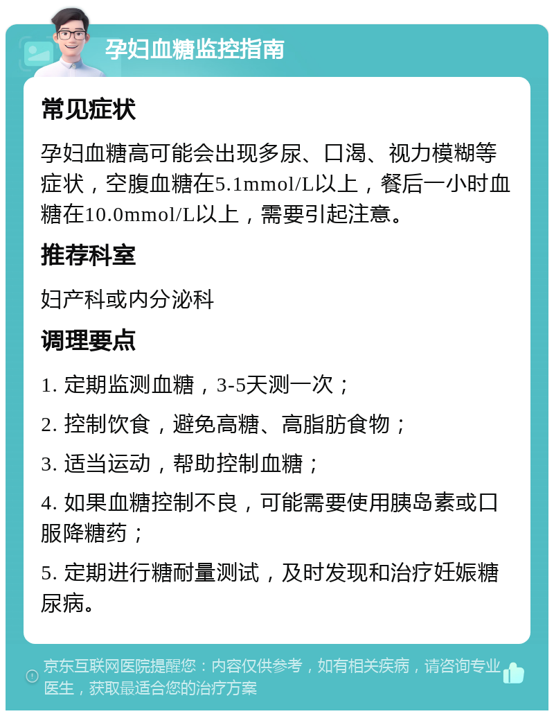 孕妇血糖监控指南 常见症状 孕妇血糖高可能会出现多尿、口渴、视力模糊等症状，空腹血糖在5.1mmol/L以上，餐后一小时血糖在10.0mmol/L以上，需要引起注意。 推荐科室 妇产科或内分泌科 调理要点 1. 定期监测血糖，3-5天测一次； 2. 控制饮食，避免高糖、高脂肪食物； 3. 适当运动，帮助控制血糖； 4. 如果血糖控制不良，可能需要使用胰岛素或口服降糖药； 5. 定期进行糖耐量测试，及时发现和治疗妊娠糖尿病。