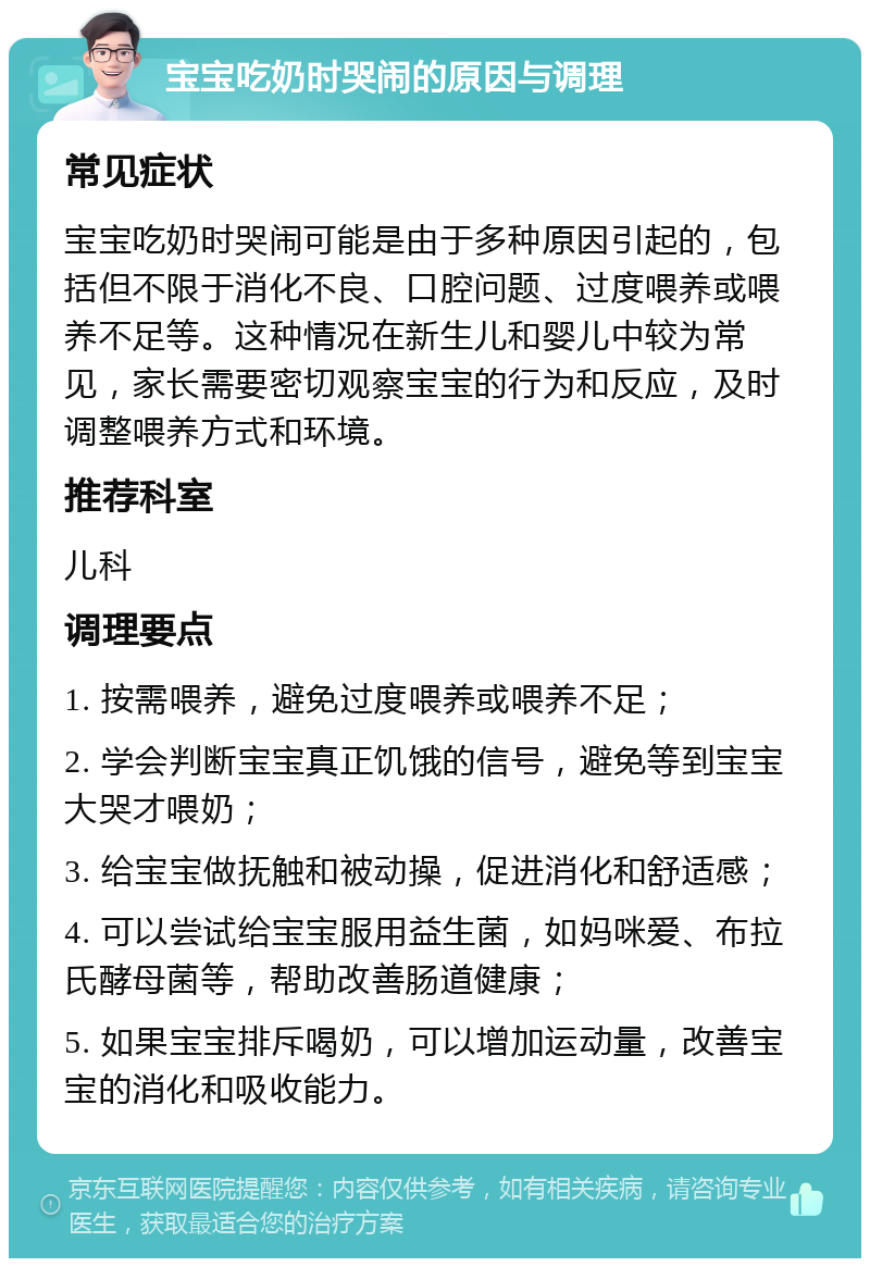 宝宝吃奶时哭闹的原因与调理 常见症状 宝宝吃奶时哭闹可能是由于多种原因引起的，包括但不限于消化不良、口腔问题、过度喂养或喂养不足等。这种情况在新生儿和婴儿中较为常见，家长需要密切观察宝宝的行为和反应，及时调整喂养方式和环境。 推荐科室 儿科 调理要点 1. 按需喂养，避免过度喂养或喂养不足； 2. 学会判断宝宝真正饥饿的信号，避免等到宝宝大哭才喂奶； 3. 给宝宝做抚触和被动操，促进消化和舒适感； 4. 可以尝试给宝宝服用益生菌，如妈咪爱、布拉氏酵母菌等，帮助改善肠道健康； 5. 如果宝宝排斥喝奶，可以增加运动量，改善宝宝的消化和吸收能力。