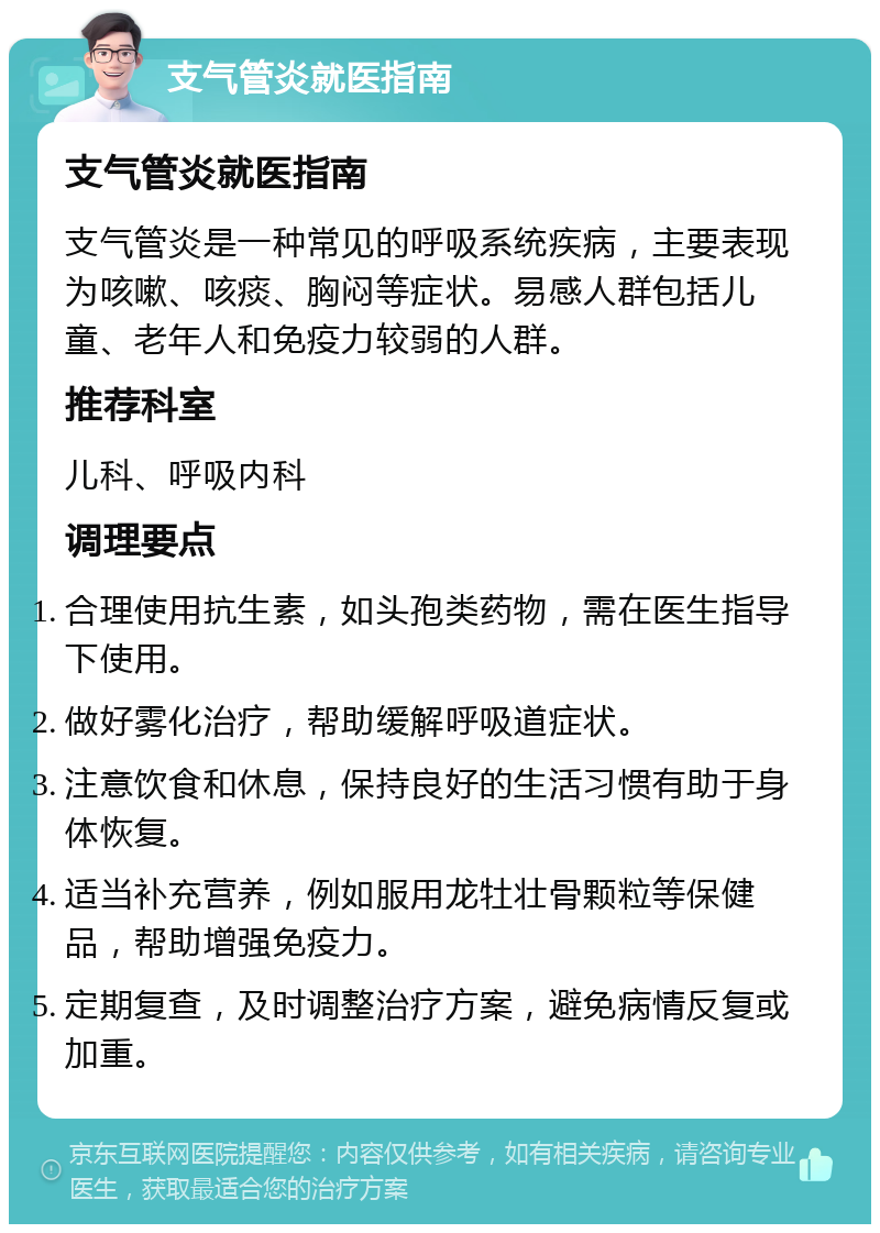 支气管炎就医指南 支气管炎就医指南 支气管炎是一种常见的呼吸系统疾病，主要表现为咳嗽、咳痰、胸闷等症状。易感人群包括儿童、老年人和免疫力较弱的人群。 推荐科室 儿科、呼吸内科 调理要点 合理使用抗生素，如头孢类药物，需在医生指导下使用。 做好雾化治疗，帮助缓解呼吸道症状。 注意饮食和休息，保持良好的生活习惯有助于身体恢复。 适当补充营养，例如服用龙牡壮骨颗粒等保健品，帮助增强免疫力。 定期复查，及时调整治疗方案，避免病情反复或加重。