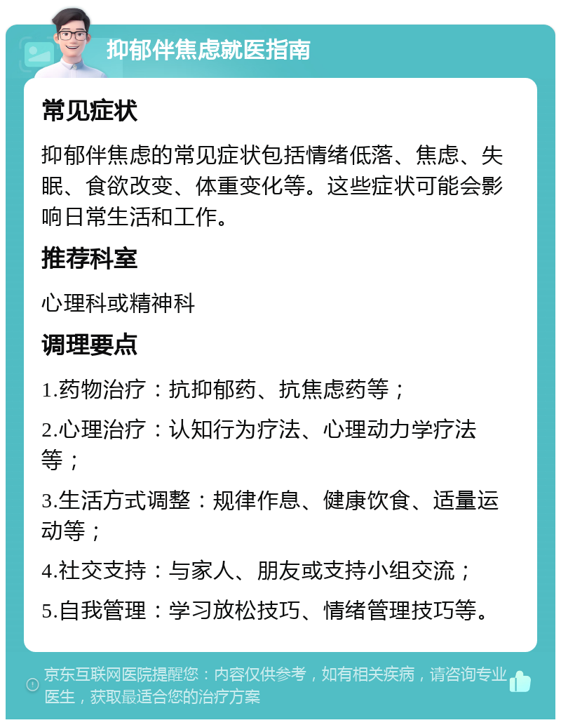 抑郁伴焦虑就医指南 常见症状 抑郁伴焦虑的常见症状包括情绪低落、焦虑、失眠、食欲改变、体重变化等。这些症状可能会影响日常生活和工作。 推荐科室 心理科或精神科 调理要点 1.药物治疗：抗抑郁药、抗焦虑药等； 2.心理治疗：认知行为疗法、心理动力学疗法等； 3.生活方式调整：规律作息、健康饮食、适量运动等； 4.社交支持：与家人、朋友或支持小组交流； 5.自我管理：学习放松技巧、情绪管理技巧等。