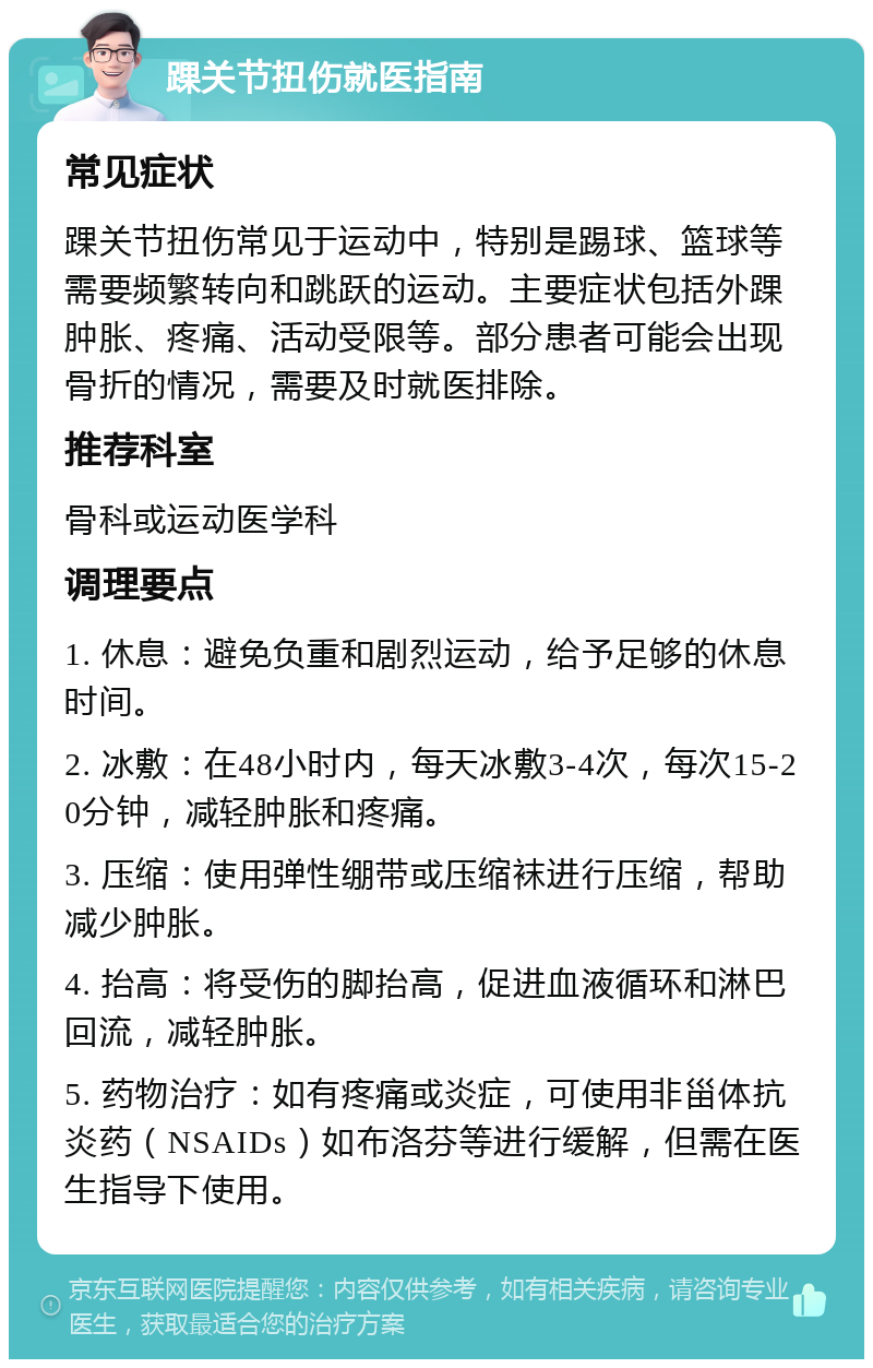 踝关节扭伤就医指南 常见症状 踝关节扭伤常见于运动中，特别是踢球、篮球等需要频繁转向和跳跃的运动。主要症状包括外踝肿胀、疼痛、活动受限等。部分患者可能会出现骨折的情况，需要及时就医排除。 推荐科室 骨科或运动医学科 调理要点 1. 休息：避免负重和剧烈运动，给予足够的休息时间。 2. 冰敷：在48小时内，每天冰敷3-4次，每次15-20分钟，减轻肿胀和疼痛。 3. 压缩：使用弹性绷带或压缩袜进行压缩，帮助减少肿胀。 4. 抬高：将受伤的脚抬高，促进血液循环和淋巴回流，减轻肿胀。 5. 药物治疗：如有疼痛或炎症，可使用非甾体抗炎药（NSAIDs）如布洛芬等进行缓解，但需在医生指导下使用。