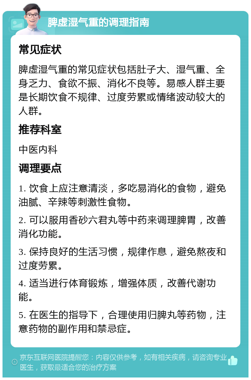 脾虚湿气重的调理指南 常见症状 脾虚湿气重的常见症状包括肚子大、湿气重、全身乏力、食欲不振、消化不良等。易感人群主要是长期饮食不规律、过度劳累或情绪波动较大的人群。 推荐科室 中医内科 调理要点 1. 饮食上应注意清淡，多吃易消化的食物，避免油腻、辛辣等刺激性食物。 2. 可以服用香砂六君丸等中药来调理脾胃，改善消化功能。 3. 保持良好的生活习惯，规律作息，避免熬夜和过度劳累。 4. 适当进行体育锻炼，增强体质，改善代谢功能。 5. 在医生的指导下，合理使用归脾丸等药物，注意药物的副作用和禁忌症。