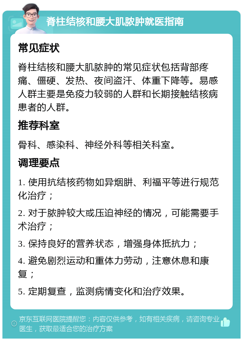 脊柱结核和腰大肌脓肿就医指南 常见症状 脊柱结核和腰大肌脓肿的常见症状包括背部疼痛、僵硬、发热、夜间盗汗、体重下降等。易感人群主要是免疫力较弱的人群和长期接触结核病患者的人群。 推荐科室 骨科、感染科、神经外科等相关科室。 调理要点 1. 使用抗结核药物如异烟肼、利福平等进行规范化治疗； 2. 对于脓肿较大或压迫神经的情况，可能需要手术治疗； 3. 保持良好的营养状态，增强身体抵抗力； 4. 避免剧烈运动和重体力劳动，注意休息和康复； 5. 定期复查，监测病情变化和治疗效果。