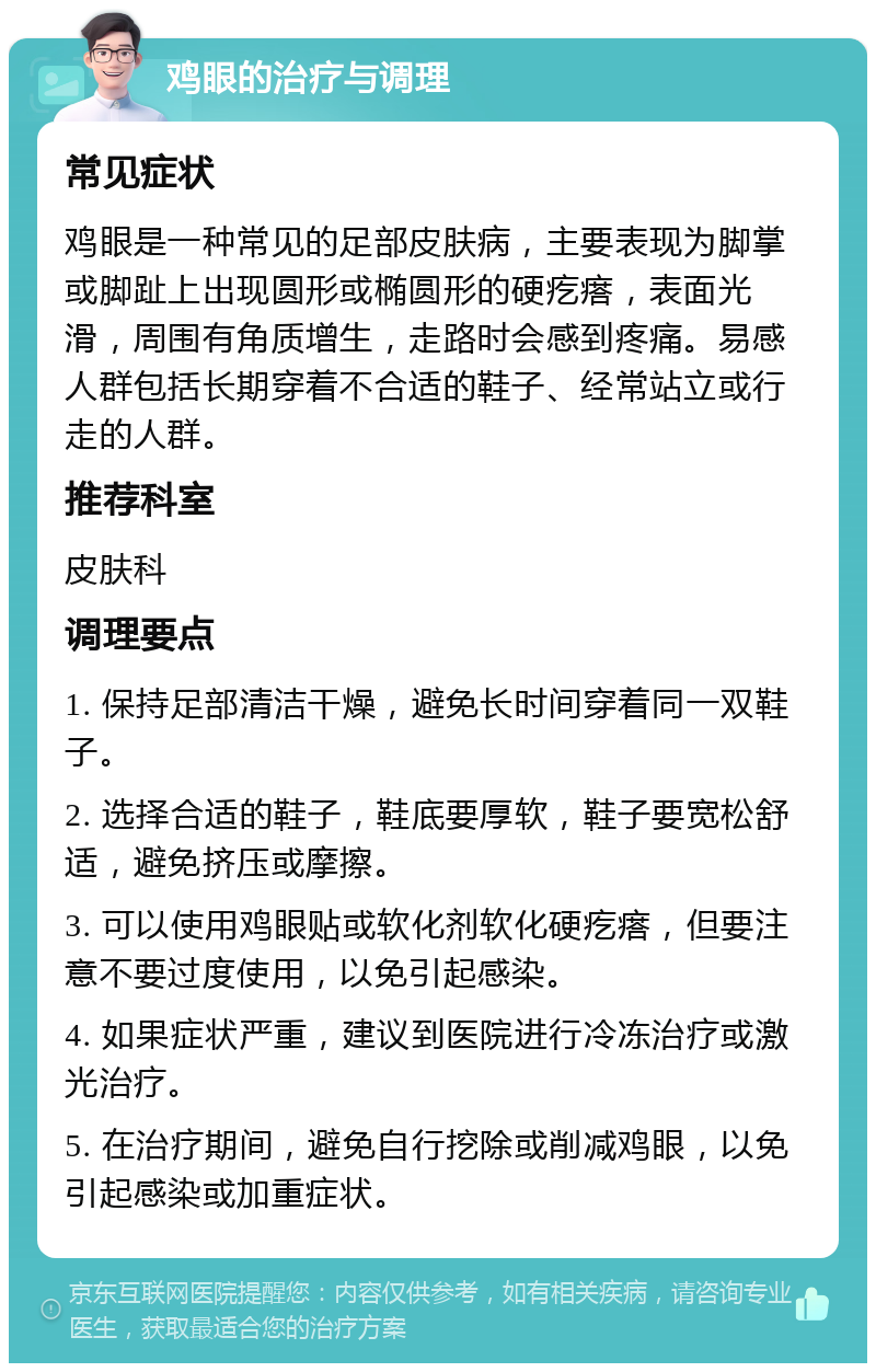 鸡眼的治疗与调理 常见症状 鸡眼是一种常见的足部皮肤病，主要表现为脚掌或脚趾上出现圆形或椭圆形的硬疙瘩，表面光滑，周围有角质增生，走路时会感到疼痛。易感人群包括长期穿着不合适的鞋子、经常站立或行走的人群。 推荐科室 皮肤科 调理要点 1. 保持足部清洁干燥，避免长时间穿着同一双鞋子。 2. 选择合适的鞋子，鞋底要厚软，鞋子要宽松舒适，避免挤压或摩擦。 3. 可以使用鸡眼贴或软化剂软化硬疙瘩，但要注意不要过度使用，以免引起感染。 4. 如果症状严重，建议到医院进行冷冻治疗或激光治疗。 5. 在治疗期间，避免自行挖除或削减鸡眼，以免引起感染或加重症状。