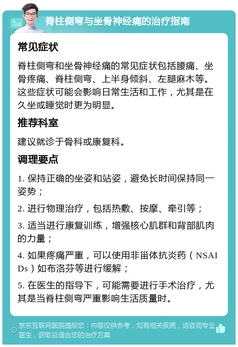 脊柱侧弯与坐骨神经痛的治疗指南 常见症状 脊柱侧弯和坐骨神经痛的常见症状包括腰痛、坐骨疼痛、脊柱侧弯、上半身倾斜、左腿麻木等。这些症状可能会影响日常生活和工作，尤其是在久坐或睡觉时更为明显。 推荐科室 建议就诊于骨科或康复科。 调理要点 1. 保持正确的坐姿和站姿，避免长时间保持同一姿势； 2. 进行物理治疗，包括热敷、按摩、牵引等； 3. 适当进行康复训练，增强核心肌群和背部肌肉的力量； 4. 如果疼痛严重，可以使用非甾体抗炎药（NSAIDs）如布洛芬等进行缓解； 5. 在医生的指导下，可能需要进行手术治疗，尤其是当脊柱侧弯严重影响生活质量时。