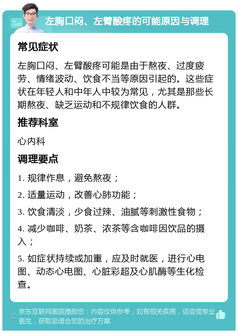 左胸口闷、左臂酸疼的可能原因与调理 常见症状 左胸口闷、左臂酸疼可能是由于熬夜、过度疲劳、情绪波动、饮食不当等原因引起的。这些症状在年轻人和中年人中较为常见，尤其是那些长期熬夜、缺乏运动和不规律饮食的人群。 推荐科室 心内科 调理要点 1. 规律作息，避免熬夜； 2. 适量运动，改善心肺功能； 3. 饮食清淡，少食过辣、油腻等刺激性食物； 4. 减少咖啡、奶茶、浓茶等含咖啡因饮品的摄入； 5. 如症状持续或加重，应及时就医，进行心电图、动态心电图、心脏彩超及心肌酶等生化检查。