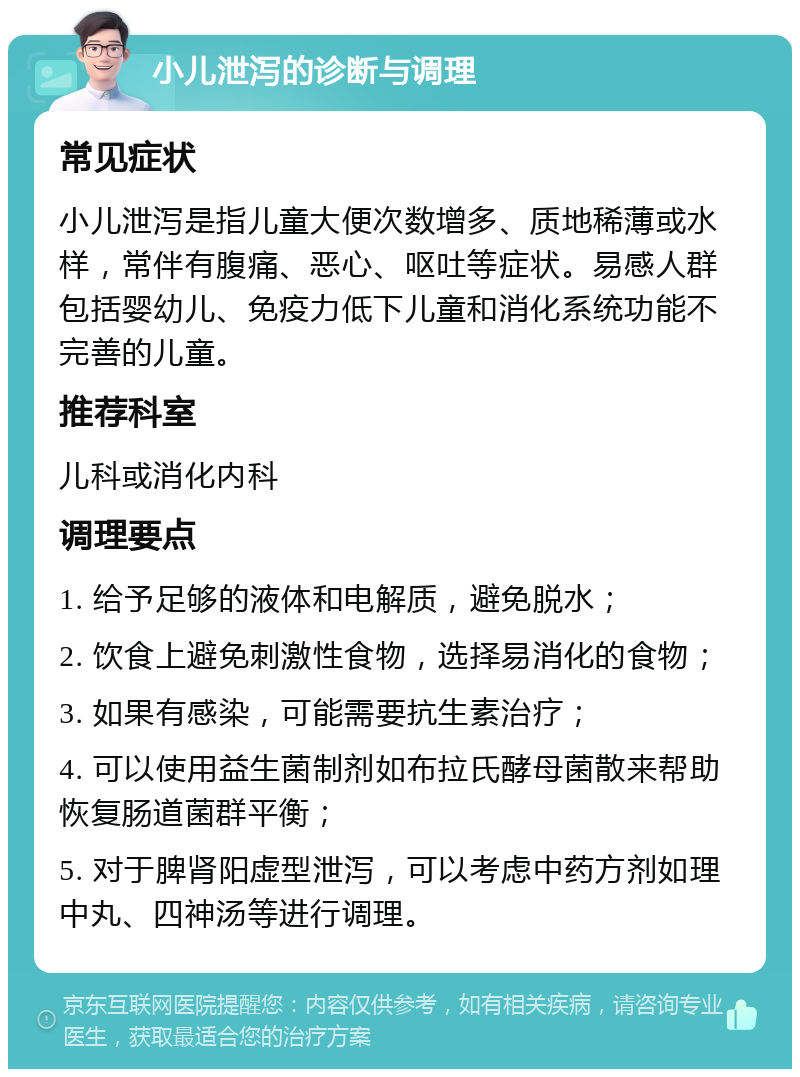 小儿泄泻的诊断与调理 常见症状 小儿泄泻是指儿童大便次数增多、质地稀薄或水样，常伴有腹痛、恶心、呕吐等症状。易感人群包括婴幼儿、免疫力低下儿童和消化系统功能不完善的儿童。 推荐科室 儿科或消化内科 调理要点 1. 给予足够的液体和电解质，避免脱水； 2. 饮食上避免刺激性食物，选择易消化的食物； 3. 如果有感染，可能需要抗生素治疗； 4. 可以使用益生菌制剂如布拉氏酵母菌散来帮助恢复肠道菌群平衡； 5. 对于脾肾阳虚型泄泻，可以考虑中药方剂如理中丸、四神汤等进行调理。