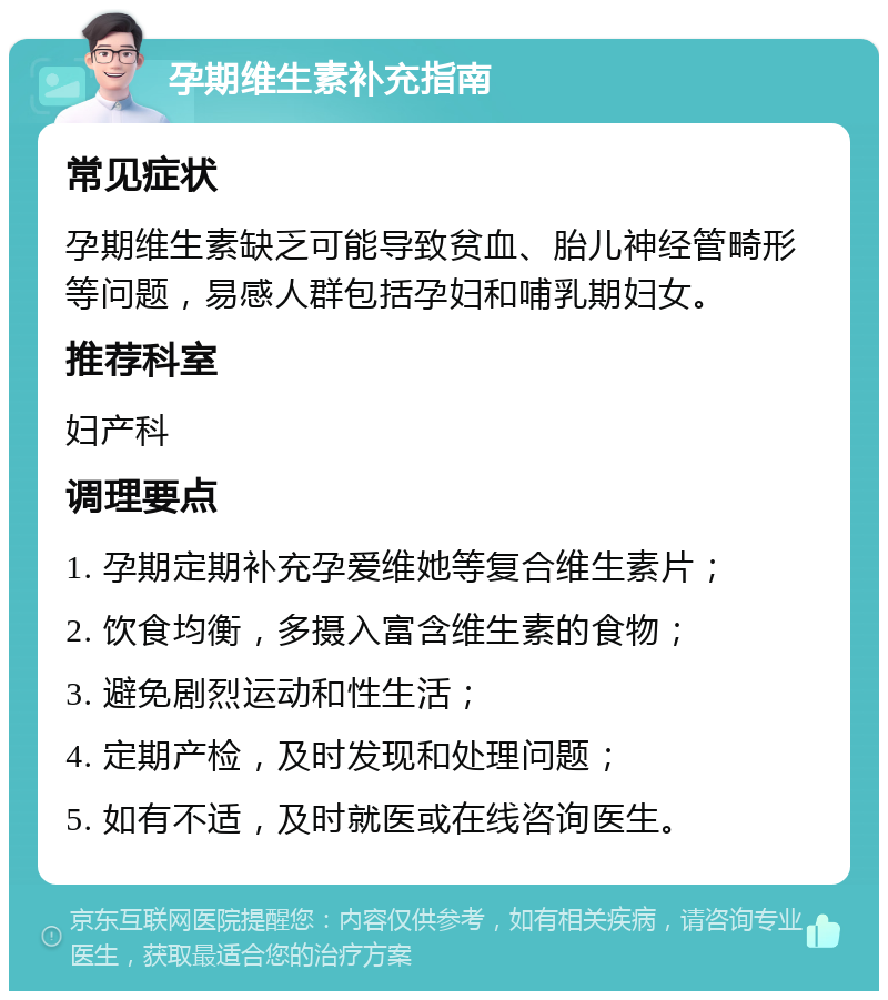 孕期维生素补充指南 常见症状 孕期维生素缺乏可能导致贫血、胎儿神经管畸形等问题，易感人群包括孕妇和哺乳期妇女。 推荐科室 妇产科 调理要点 1. 孕期定期补充孕爱维她等复合维生素片； 2. 饮食均衡，多摄入富含维生素的食物； 3. 避免剧烈运动和性生活； 4. 定期产检，及时发现和处理问题； 5. 如有不适，及时就医或在线咨询医生。