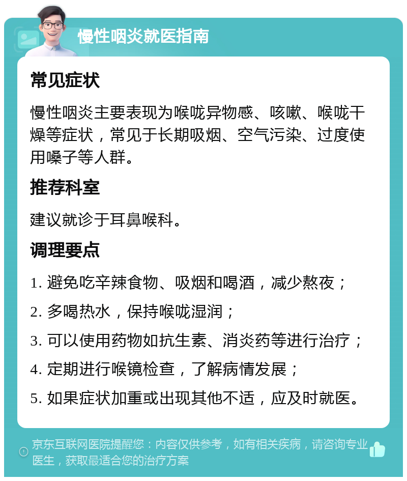 慢性咽炎就医指南 常见症状 慢性咽炎主要表现为喉咙异物感、咳嗽、喉咙干燥等症状，常见于长期吸烟、空气污染、过度使用嗓子等人群。 推荐科室 建议就诊于耳鼻喉科。 调理要点 1. 避免吃辛辣食物、吸烟和喝酒，减少熬夜； 2. 多喝热水，保持喉咙湿润； 3. 可以使用药物如抗生素、消炎药等进行治疗； 4. 定期进行喉镜检查，了解病情发展； 5. 如果症状加重或出现其他不适，应及时就医。