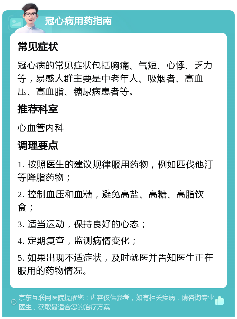 冠心病用药指南 常见症状 冠心病的常见症状包括胸痛、气短、心悸、乏力等，易感人群主要是中老年人、吸烟者、高血压、高血脂、糖尿病患者等。 推荐科室 心血管内科 调理要点 1. 按照医生的建议规律服用药物，例如匹伐他汀等降脂药物； 2. 控制血压和血糖，避免高盐、高糖、高脂饮食； 3. 适当运动，保持良好的心态； 4. 定期复查，监测病情变化； 5. 如果出现不适症状，及时就医并告知医生正在服用的药物情况。