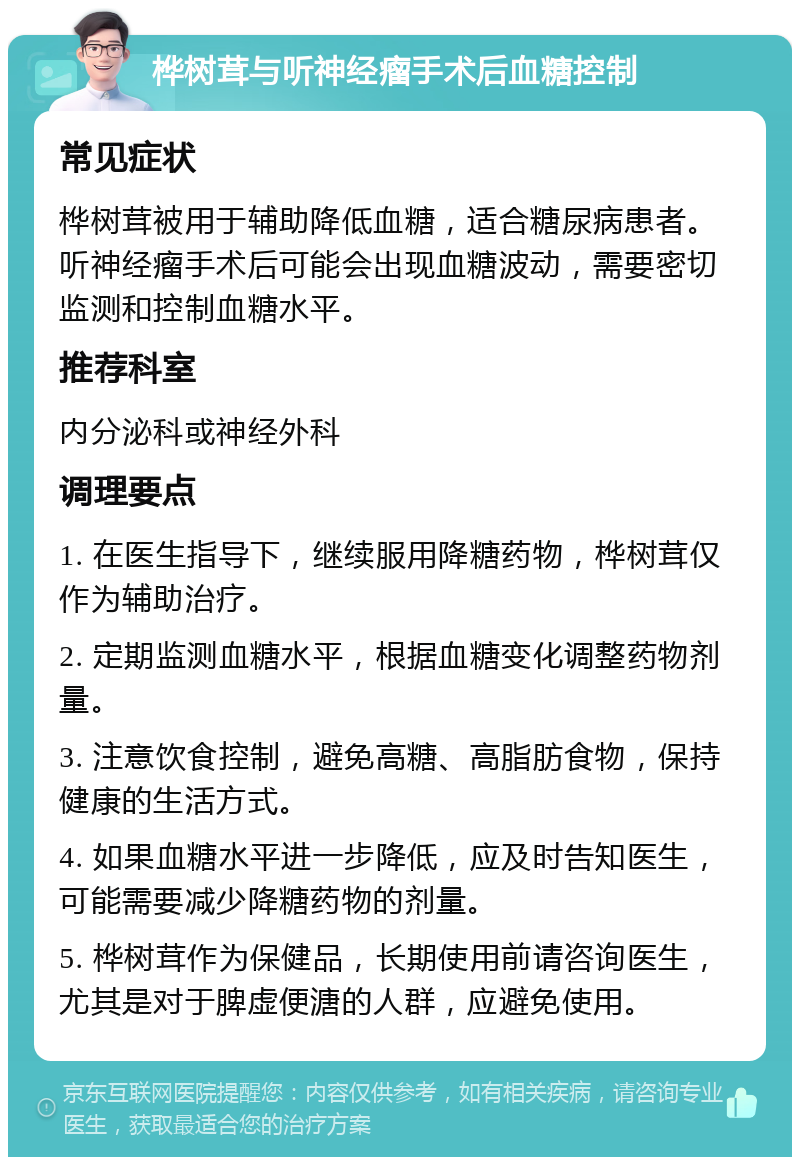 桦树茸与听神经瘤手术后血糖控制 常见症状 桦树茸被用于辅助降低血糖，适合糖尿病患者。听神经瘤手术后可能会出现血糖波动，需要密切监测和控制血糖水平。 推荐科室 内分泌科或神经外科 调理要点 1. 在医生指导下，继续服用降糖药物，桦树茸仅作为辅助治疗。 2. 定期监测血糖水平，根据血糖变化调整药物剂量。 3. 注意饮食控制，避免高糖、高脂肪食物，保持健康的生活方式。 4. 如果血糖水平进一步降低，应及时告知医生，可能需要减少降糖药物的剂量。 5. 桦树茸作为保健品，长期使用前请咨询医生，尤其是对于脾虚便溏的人群，应避免使用。