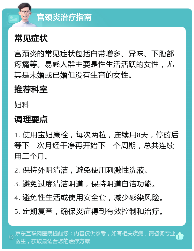 宫颈炎治疗指南 常见症状 宫颈炎的常见症状包括白带增多、异味、下腹部疼痛等。易感人群主要是性生活活跃的女性，尤其是未婚或已婚但没有生育的女性。 推荐科室 妇科 调理要点 1. 使用宝妇康栓，每次两粒，连续用8天，停药后等下一次月经干净再开始下一个周期，总共连续用三个月。 2. 保持外阴清洁，避免使用刺激性洗液。 3. 避免过度清洁阴道，保持阴道自洁功能。 4. 避免性生活或使用安全套，减少感染风险。 5. 定期复查，确保炎症得到有效控制和治疗。