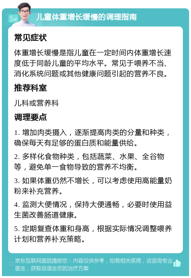 儿童体重增长缓慢的调理指南 常见症状 体重增长缓慢是指儿童在一定时间内体重增长速度低于同龄儿童的平均水平。常见于喂养不当、消化系统问题或其他健康问题引起的营养不良。 推荐科室 儿科或营养科 调理要点 1. 增加肉类摄入，逐渐提高肉类的分量和种类，确保每天有足够的蛋白质和能量供给。 2. 多样化食物种类，包括蔬菜、水果、全谷物等，避免单一食物导致的营养不均衡。 3. 如果体重仍然不增长，可以考虑使用高能量奶粉来补充营养。 4. 监测大便情况，保持大便通畅，必要时使用益生菌改善肠道健康。 5. 定期复查体重和身高，根据实际情况调整喂养计划和营养补充策略。