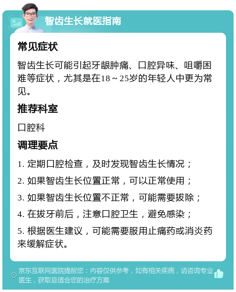 智齿生长就医指南 常见症状 智齿生长可能引起牙龈肿痛、口腔异味、咀嚼困难等症状，尤其是在18～25岁的年轻人中更为常见。 推荐科室 口腔科 调理要点 1. 定期口腔检查，及时发现智齿生长情况； 2. 如果智齿生长位置正常，可以正常使用； 3. 如果智齿生长位置不正常，可能需要拔除； 4. 在拔牙前后，注意口腔卫生，避免感染； 5. 根据医生建议，可能需要服用止痛药或消炎药来缓解症状。