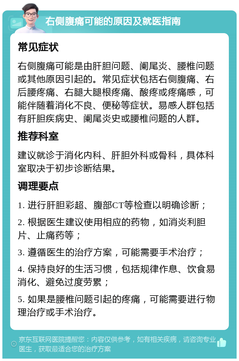 右侧腹痛可能的原因及就医指南 常见症状 右侧腹痛可能是由肝胆问题、阑尾炎、腰椎问题或其他原因引起的。常见症状包括右侧腹痛、右后腰疼痛、右腿大腿根疼痛、酸疼或疼痛感，可能伴随着消化不良、便秘等症状。易感人群包括有肝胆疾病史、阑尾炎史或腰椎问题的人群。 推荐科室 建议就诊于消化内科、肝胆外科或骨科，具体科室取决于初步诊断结果。 调理要点 1. 进行肝胆彩超、腹部CT等检查以明确诊断； 2. 根据医生建议使用相应的药物，如消炎利胆片、止痛药等； 3. 遵循医生的治疗方案，可能需要手术治疗； 4. 保持良好的生活习惯，包括规律作息、饮食易消化、避免过度劳累； 5. 如果是腰椎问题引起的疼痛，可能需要进行物理治疗或手术治疗。