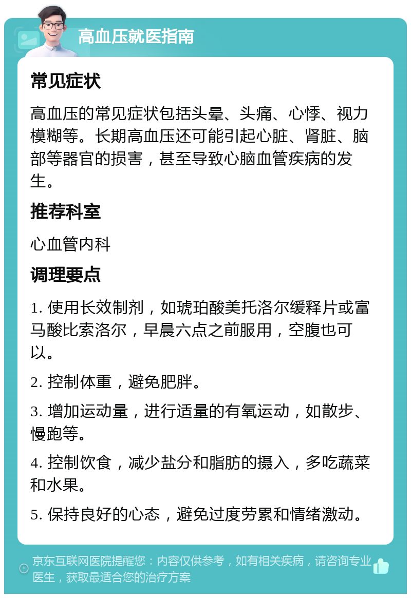 高血压就医指南 常见症状 高血压的常见症状包括头晕、头痛、心悸、视力模糊等。长期高血压还可能引起心脏、肾脏、脑部等器官的损害，甚至导致心脑血管疾病的发生。 推荐科室 心血管内科 调理要点 1. 使用长效制剂，如琥珀酸美托洛尔缓释片或富马酸比索洛尔，早晨六点之前服用，空腹也可以。 2. 控制体重，避免肥胖。 3. 增加运动量，进行适量的有氧运动，如散步、慢跑等。 4. 控制饮食，减少盐分和脂肪的摄入，多吃蔬菜和水果。 5. 保持良好的心态，避免过度劳累和情绪激动。