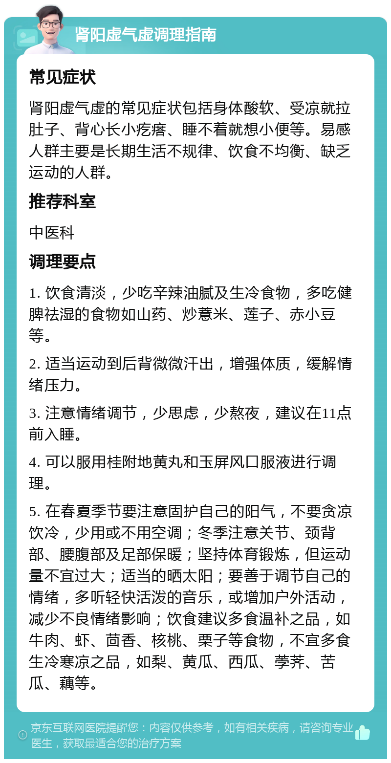 肾阳虚气虚调理指南 常见症状 肾阳虚气虚的常见症状包括身体酸软、受凉就拉肚子、背心长小疙瘩、睡不着就想小便等。易感人群主要是长期生活不规律、饮食不均衡、缺乏运动的人群。 推荐科室 中医科 调理要点 1. 饮食清淡，少吃辛辣油腻及生冷食物，多吃健脾祛湿的食物如山药、炒薏米、莲子、赤小豆等。 2. 适当运动到后背微微汗出，增强体质，缓解情绪压力。 3. 注意情绪调节，少思虑，少熬夜，建议在11点前入睡。 4. 可以服用桂附地黄丸和玉屏风口服液进行调理。 5. 在春夏季节要注意固护自己的阳气，不要贪凉饮冷，少用或不用空调；冬季注意关节、颈背部、腰腹部及足部保暖；坚持体育锻炼，但运动量不宜过大；适当的晒太阳；要善于调节自己的情绪，多听轻快活泼的音乐，或增加户外活动，减少不良情绪影响；饮食建议多食温补之品，如牛肉、虾、茴香、核桃、栗子等食物，不宜多食生冷寒凉之品，如梨、黄瓜、西瓜、荸荠、苦瓜、藕等。