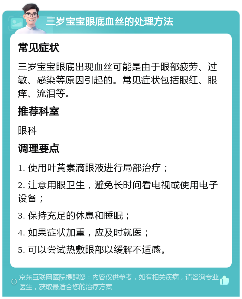 三岁宝宝眼底血丝的处理方法 常见症状 三岁宝宝眼底出现血丝可能是由于眼部疲劳、过敏、感染等原因引起的。常见症状包括眼红、眼痒、流泪等。 推荐科室 眼科 调理要点 1. 使用叶黄素滴眼液进行局部治疗； 2. 注意用眼卫生，避免长时间看电视或使用电子设备； 3. 保持充足的休息和睡眠； 4. 如果症状加重，应及时就医； 5. 可以尝试热敷眼部以缓解不适感。