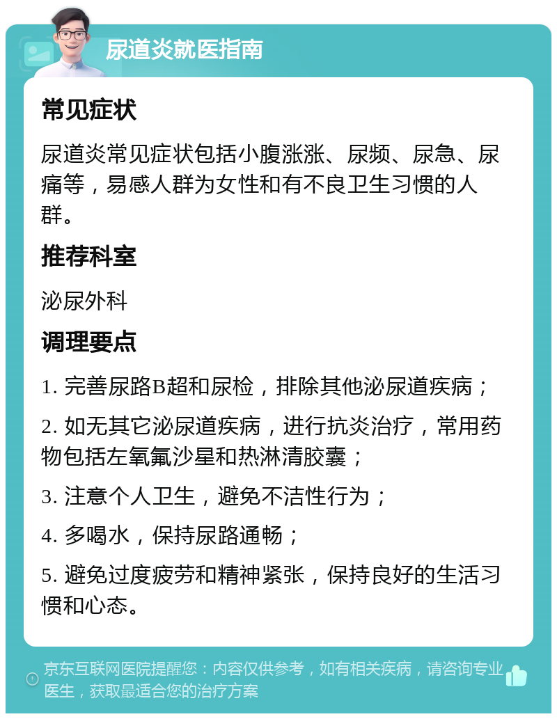 尿道炎就医指南 常见症状 尿道炎常见症状包括小腹涨涨、尿频、尿急、尿痛等，易感人群为女性和有不良卫生习惯的人群。 推荐科室 泌尿外科 调理要点 1. 完善尿路B超和尿检，排除其他泌尿道疾病； 2. 如无其它泌尿道疾病，进行抗炎治疗，常用药物包括左氧氟沙星和热淋清胶囊； 3. 注意个人卫生，避免不洁性行为； 4. 多喝水，保持尿路通畅； 5. 避免过度疲劳和精神紧张，保持良好的生活习惯和心态。