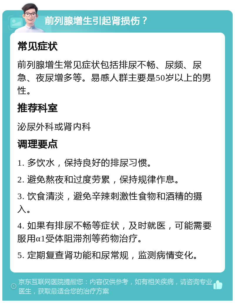 前列腺增生引起肾损伤？ 常见症状 前列腺增生常见症状包括排尿不畅、尿频、尿急、夜尿增多等。易感人群主要是50岁以上的男性。 推荐科室 泌尿外科或肾内科 调理要点 1. 多饮水，保持良好的排尿习惯。 2. 避免熬夜和过度劳累，保持规律作息。 3. 饮食清淡，避免辛辣刺激性食物和酒精的摄入。 4. 如果有排尿不畅等症状，及时就医，可能需要服用α1受体阻滞剂等药物治疗。 5. 定期复查肾功能和尿常规，监测病情变化。