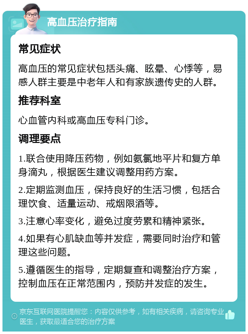 高血压治疗指南 常见症状 高血压的常见症状包括头痛、眩晕、心悸等，易感人群主要是中老年人和有家族遗传史的人群。 推荐科室 心血管内科或高血压专科门诊。 调理要点 1.联合使用降压药物，例如氨氯地平片和复方单身滴丸，根据医生建议调整用药方案。 2.定期监测血压，保持良好的生活习惯，包括合理饮食、适量运动、戒烟限酒等。 3.注意心率变化，避免过度劳累和精神紧张。 4.如果有心肌缺血等并发症，需要同时治疗和管理这些问题。 5.遵循医生的指导，定期复查和调整治疗方案，控制血压在正常范围内，预防并发症的发生。