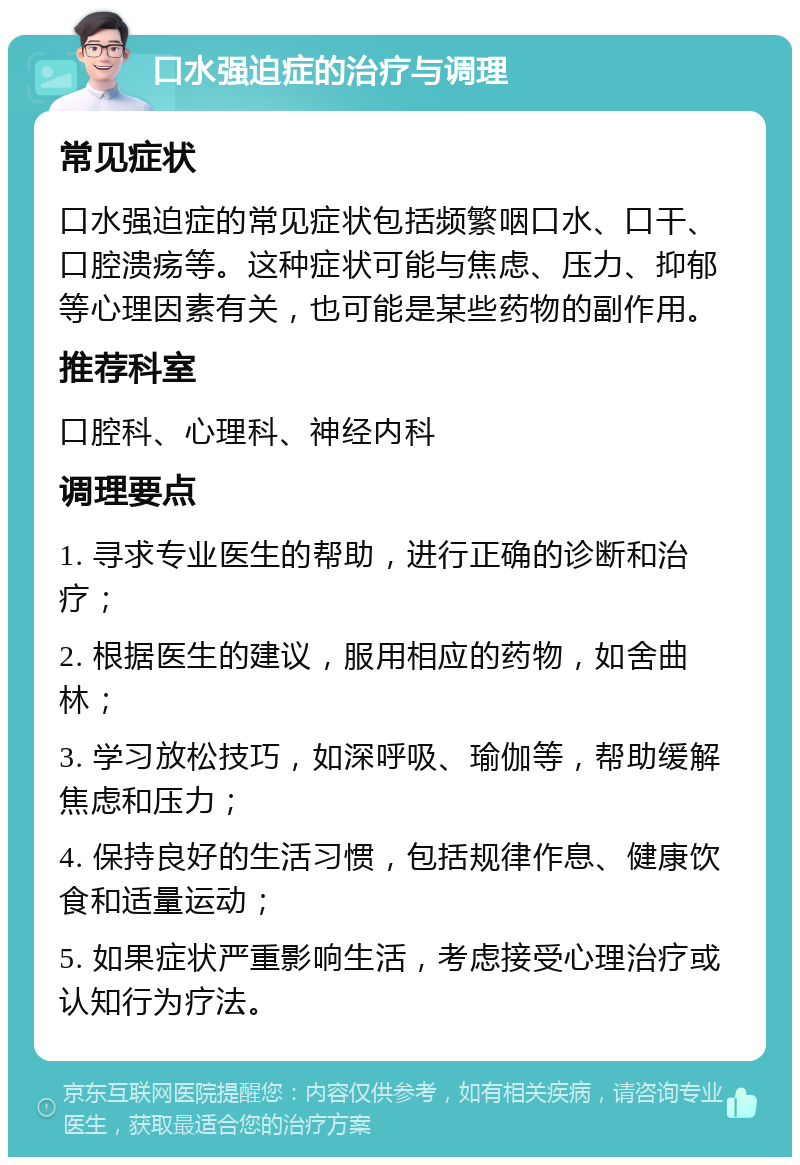 口水强迫症的治疗与调理 常见症状 口水强迫症的常见症状包括频繁咽口水、口干、口腔溃疡等。这种症状可能与焦虑、压力、抑郁等心理因素有关，也可能是某些药物的副作用。 推荐科室 口腔科、心理科、神经内科 调理要点 1. 寻求专业医生的帮助，进行正确的诊断和治疗； 2. 根据医生的建议，服用相应的药物，如舍曲林； 3. 学习放松技巧，如深呼吸、瑜伽等，帮助缓解焦虑和压力； 4. 保持良好的生活习惯，包括规律作息、健康饮食和适量运动； 5. 如果症状严重影响生活，考虑接受心理治疗或认知行为疗法。