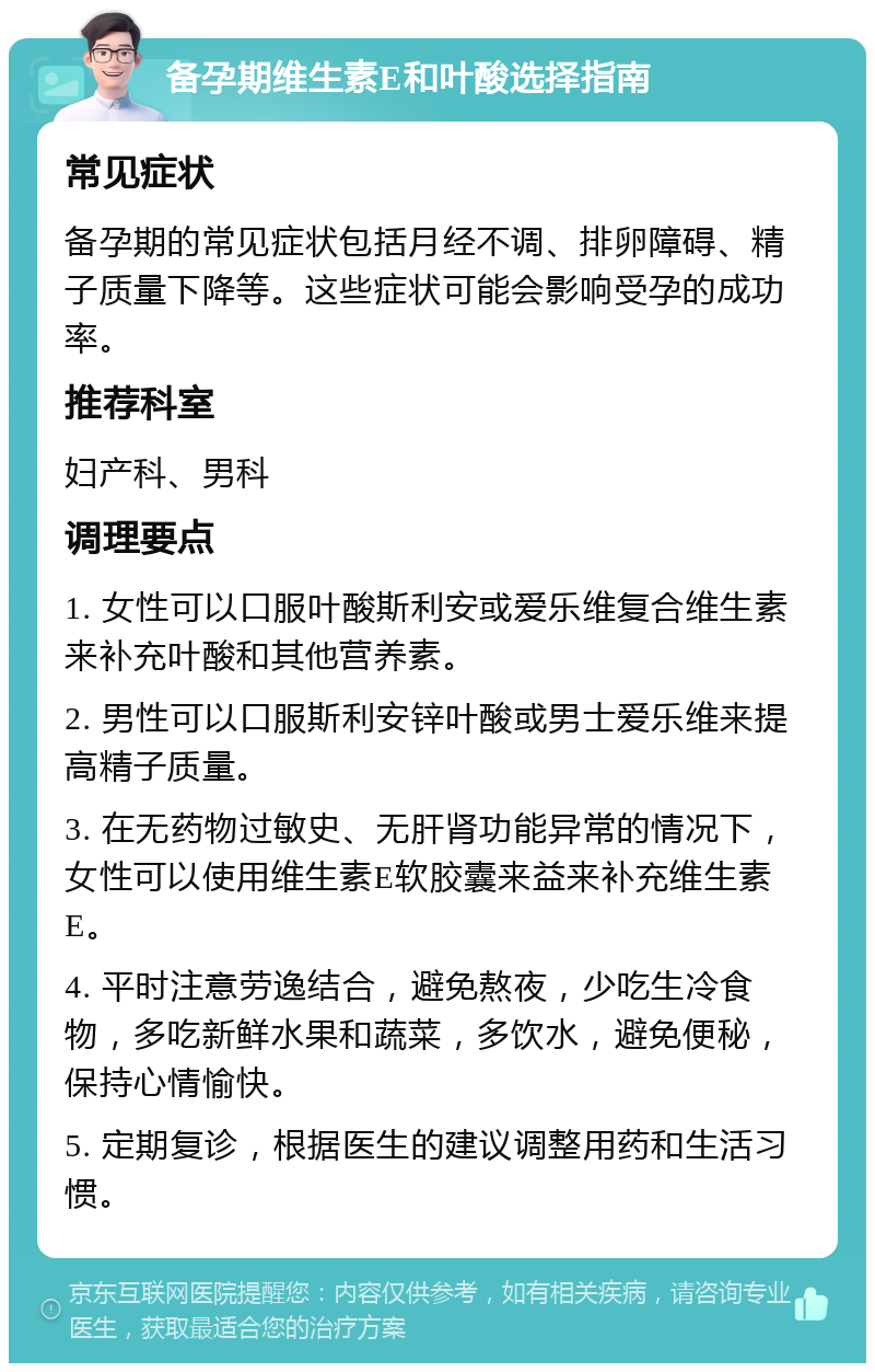 备孕期维生素E和叶酸选择指南 常见症状 备孕期的常见症状包括月经不调、排卵障碍、精子质量下降等。这些症状可能会影响受孕的成功率。 推荐科室 妇产科、男科 调理要点 1. 女性可以口服叶酸斯利安或爱乐维复合维生素来补充叶酸和其他营养素。 2. 男性可以口服斯利安锌叶酸或男士爱乐维来提高精子质量。 3. 在无药物过敏史、无肝肾功能异常的情况下，女性可以使用维生素E软胶囊来益来补充维生素E。 4. 平时注意劳逸结合，避免熬夜，少吃生冷食物，多吃新鲜水果和蔬菜，多饮水，避免便秘，保持心情愉快。 5. 定期复诊，根据医生的建议调整用药和生活习惯。