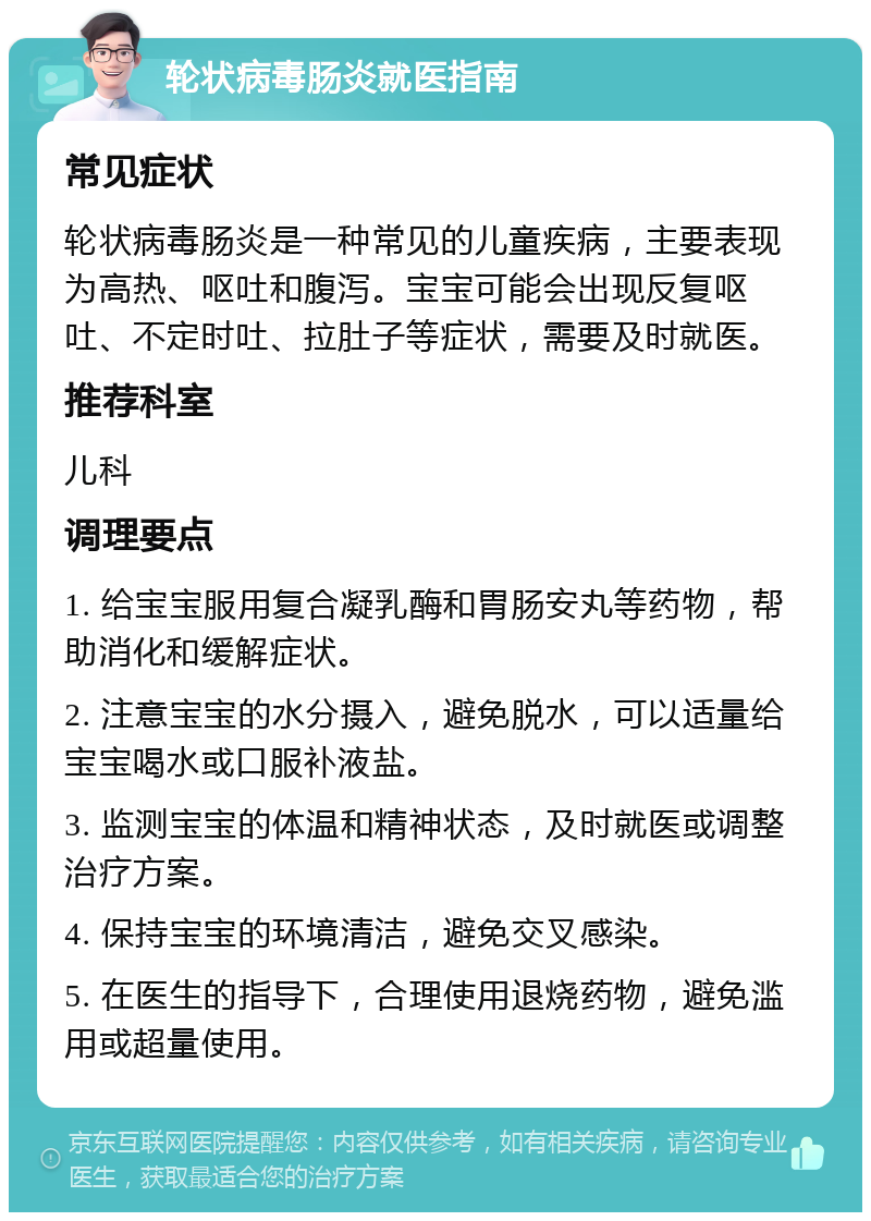 轮状病毒肠炎就医指南 常见症状 轮状病毒肠炎是一种常见的儿童疾病，主要表现为高热、呕吐和腹泻。宝宝可能会出现反复呕吐、不定时吐、拉肚子等症状，需要及时就医。 推荐科室 儿科 调理要点 1. 给宝宝服用复合凝乳酶和胃肠安丸等药物，帮助消化和缓解症状。 2. 注意宝宝的水分摄入，避免脱水，可以适量给宝宝喝水或口服补液盐。 3. 监测宝宝的体温和精神状态，及时就医或调整治疗方案。 4. 保持宝宝的环境清洁，避免交叉感染。 5. 在医生的指导下，合理使用退烧药物，避免滥用或超量使用。