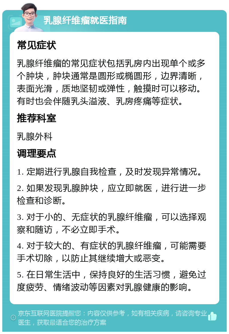 乳腺纤维瘤就医指南 常见症状 乳腺纤维瘤的常见症状包括乳房内出现单个或多个肿块，肿块通常是圆形或椭圆形，边界清晰，表面光滑，质地坚韧或弹性，触摸时可以移动。有时也会伴随乳头溢液、乳房疼痛等症状。 推荐科室 乳腺外科 调理要点 1. 定期进行乳腺自我检查，及时发现异常情况。 2. 如果发现乳腺肿块，应立即就医，进行进一步检查和诊断。 3. 对于小的、无症状的乳腺纤维瘤，可以选择观察和随访，不必立即手术。 4. 对于较大的、有症状的乳腺纤维瘤，可能需要手术切除，以防止其继续增大或恶变。 5. 在日常生活中，保持良好的生活习惯，避免过度疲劳、情绪波动等因素对乳腺健康的影响。