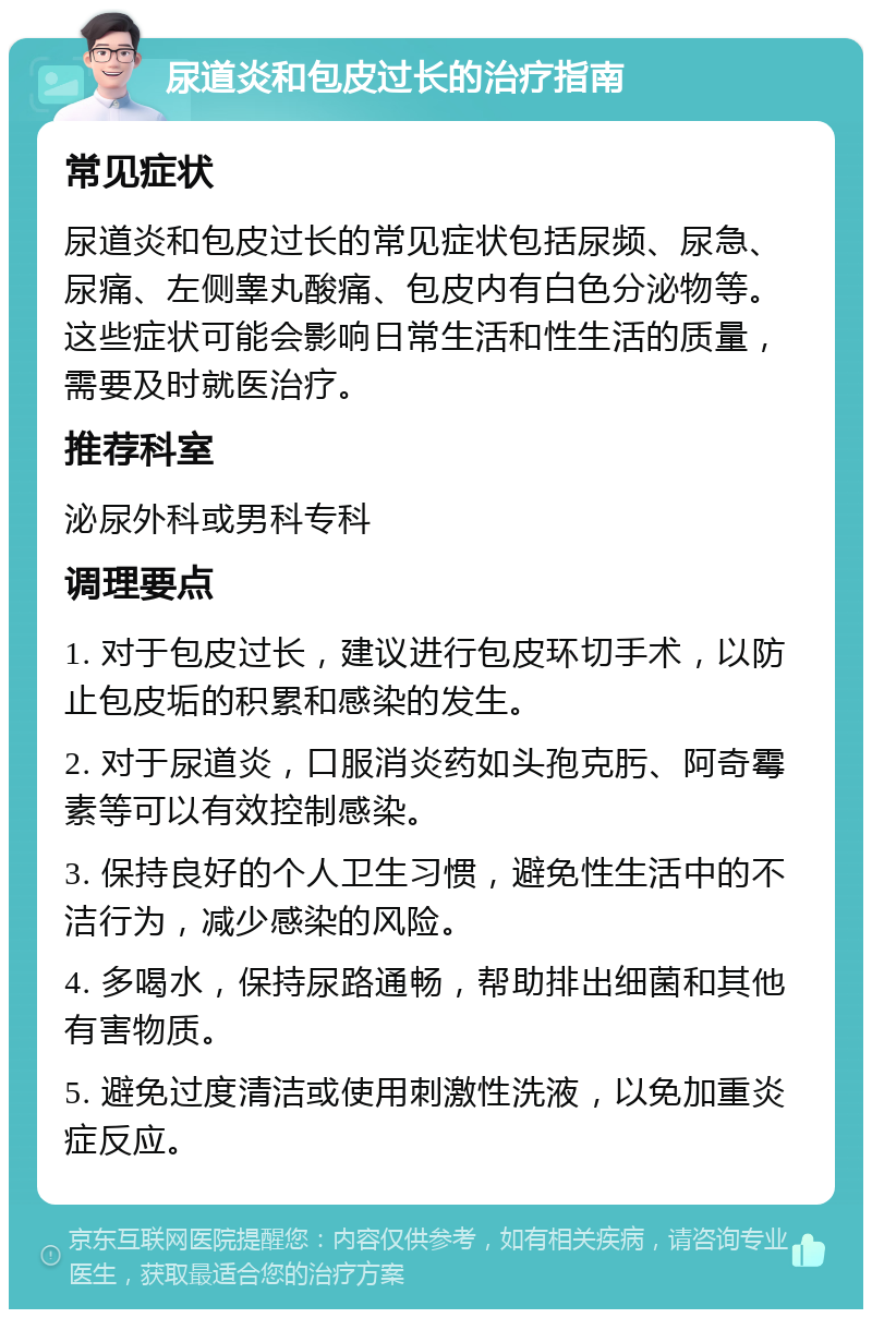 尿道炎和包皮过长的治疗指南 常见症状 尿道炎和包皮过长的常见症状包括尿频、尿急、尿痛、左侧睾丸酸痛、包皮内有白色分泌物等。这些症状可能会影响日常生活和性生活的质量，需要及时就医治疗。 推荐科室 泌尿外科或男科专科 调理要点 1. 对于包皮过长，建议进行包皮环切手术，以防止包皮垢的积累和感染的发生。 2. 对于尿道炎，口服消炎药如头孢克肟、阿奇霉素等可以有效控制感染。 3. 保持良好的个人卫生习惯，避免性生活中的不洁行为，减少感染的风险。 4. 多喝水，保持尿路通畅，帮助排出细菌和其他有害物质。 5. 避免过度清洁或使用刺激性洗液，以免加重炎症反应。