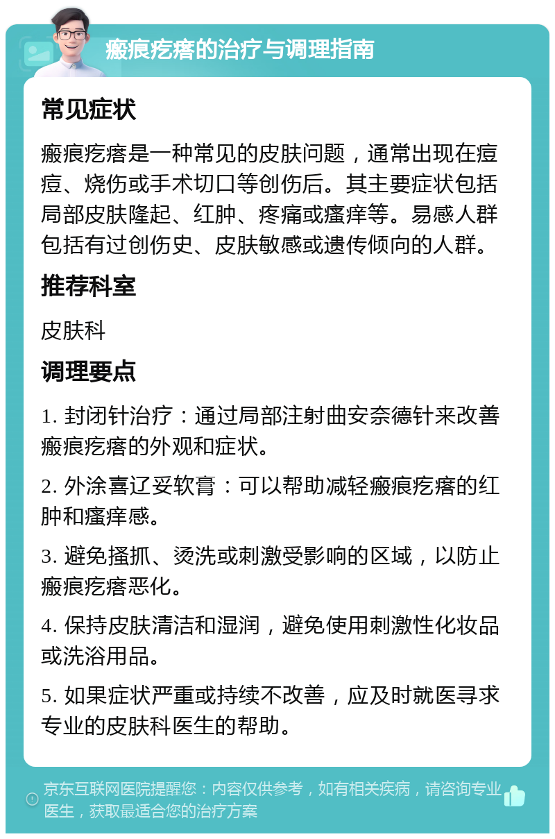 瘢痕疙瘩的治疗与调理指南 常见症状 瘢痕疙瘩是一种常见的皮肤问题，通常出现在痘痘、烧伤或手术切口等创伤后。其主要症状包括局部皮肤隆起、红肿、疼痛或瘙痒等。易感人群包括有过创伤史、皮肤敏感或遗传倾向的人群。 推荐科室 皮肤科 调理要点 1. 封闭针治疗：通过局部注射曲安奈德针来改善瘢痕疙瘩的外观和症状。 2. 外涂喜辽妥软膏：可以帮助减轻瘢痕疙瘩的红肿和瘙痒感。 3. 避免搔抓、烫洗或刺激受影响的区域，以防止瘢痕疙瘩恶化。 4. 保持皮肤清洁和湿润，避免使用刺激性化妆品或洗浴用品。 5. 如果症状严重或持续不改善，应及时就医寻求专业的皮肤科医生的帮助。