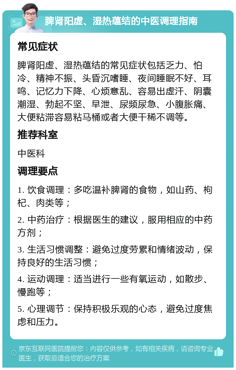 脾肾阳虚、湿热蕴结的中医调理指南 常见症状 脾肾阳虚、湿热蕴结的常见症状包括乏力、怕冷、精神不振、头昏沉嗜睡、夜间睡眠不好、耳鸣、记忆力下降、心烦意乱、容易出虚汗、阴囊潮湿、勃起不坚、早泄、尿频尿急、小腹胀痛、大便粘滞容易粘马桶或者大便干稀不调等。 推荐科室 中医科 调理要点 1. 饮食调理：多吃温补脾肾的食物，如山药、枸杞、肉类等； 2. 中药治疗：根据医生的建议，服用相应的中药方剂； 3. 生活习惯调整：避免过度劳累和情绪波动，保持良好的生活习惯； 4. 运动调理：适当进行一些有氧运动，如散步、慢跑等； 5. 心理调节：保持积极乐观的心态，避免过度焦虑和压力。