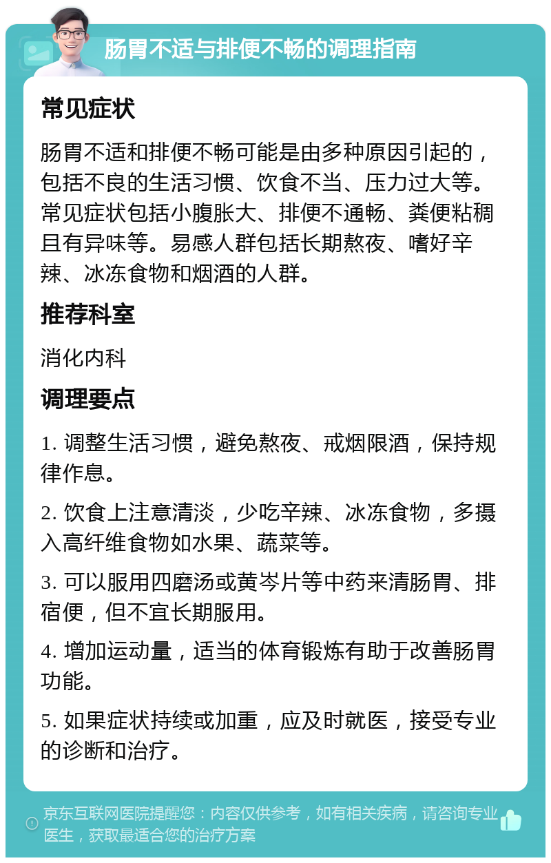 肠胃不适与排便不畅的调理指南 常见症状 肠胃不适和排便不畅可能是由多种原因引起的，包括不良的生活习惯、饮食不当、压力过大等。常见症状包括小腹胀大、排便不通畅、粪便粘稠且有异味等。易感人群包括长期熬夜、嗜好辛辣、冰冻食物和烟酒的人群。 推荐科室 消化内科 调理要点 1. 调整生活习惯，避免熬夜、戒烟限酒，保持规律作息。 2. 饮食上注意清淡，少吃辛辣、冰冻食物，多摄入高纤维食物如水果、蔬菜等。 3. 可以服用四磨汤或黄岑片等中药来清肠胃、排宿便，但不宜长期服用。 4. 增加运动量，适当的体育锻炼有助于改善肠胃功能。 5. 如果症状持续或加重，应及时就医，接受专业的诊断和治疗。