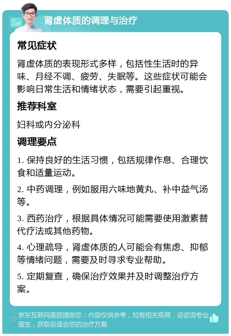 肾虚体质的调理与治疗 常见症状 肾虚体质的表现形式多样，包括性生活时的异味、月经不调、疲劳、失眠等。这些症状可能会影响日常生活和情绪状态，需要引起重视。 推荐科室 妇科或内分泌科 调理要点 1. 保持良好的生活习惯，包括规律作息、合理饮食和适量运动。 2. 中药调理，例如服用六味地黄丸、补中益气汤等。 3. 西药治疗，根据具体情况可能需要使用激素替代疗法或其他药物。 4. 心理疏导，肾虚体质的人可能会有焦虑、抑郁等情绪问题，需要及时寻求专业帮助。 5. 定期复查，确保治疗效果并及时调整治疗方案。