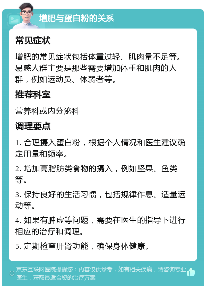 增肥与蛋白粉的关系 常见症状 增肥的常见症状包括体重过轻、肌肉量不足等。易感人群主要是那些需要增加体重和肌肉的人群，例如运动员、体弱者等。 推荐科室 营养科或内分泌科 调理要点 1. 合理摄入蛋白粉，根据个人情况和医生建议确定用量和频率。 2. 增加高脂肪类食物的摄入，例如坚果、鱼类等。 3. 保持良好的生活习惯，包括规律作息、适量运动等。 4. 如果有脾虚等问题，需要在医生的指导下进行相应的治疗和调理。 5. 定期检查肝肾功能，确保身体健康。